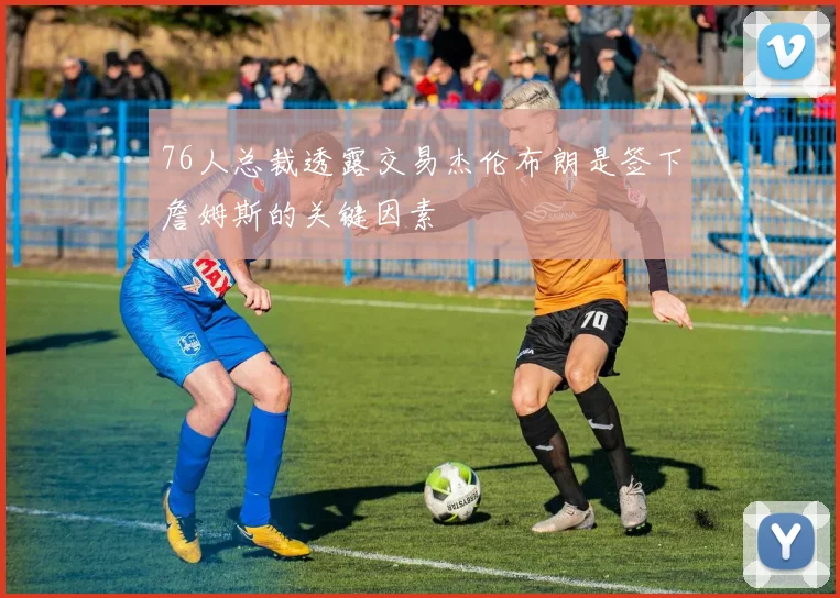 76人总裁透露交易杰伦布朗是签下詹姆斯的关键因素