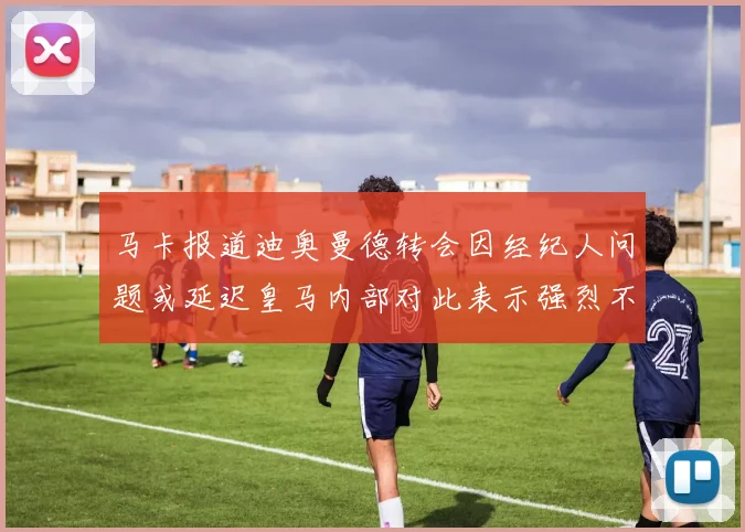 马卡报道迪奥曼德转会因经纪人问题或延迟皇马内部对此表示强烈不满