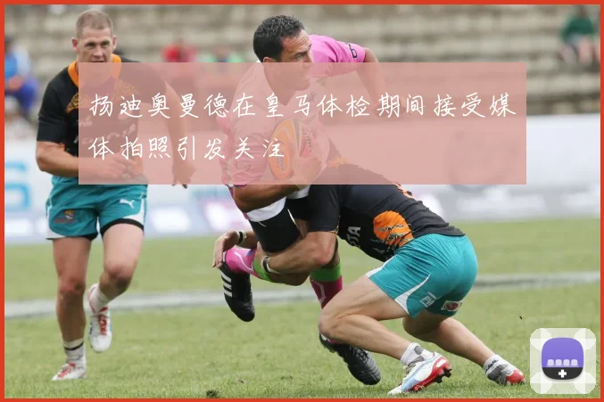 扬迪奥曼德在皇马体检期间接受媒体拍照引发关注