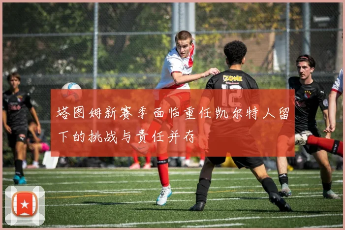 塔图姆新赛季面临重任凯尔特人留下的挑战与责任并存