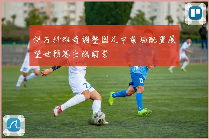 伊万科维奇调整国足中前场配置展望世预赛出线前景