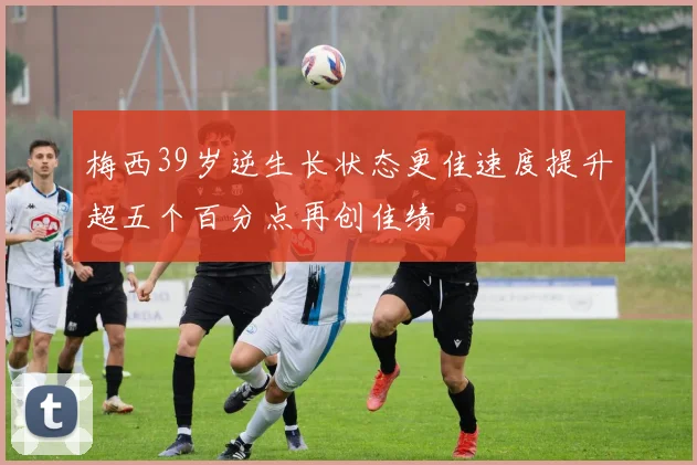 梅西39岁逆生长状态更佳速度提升超五个百分点再创佳绩