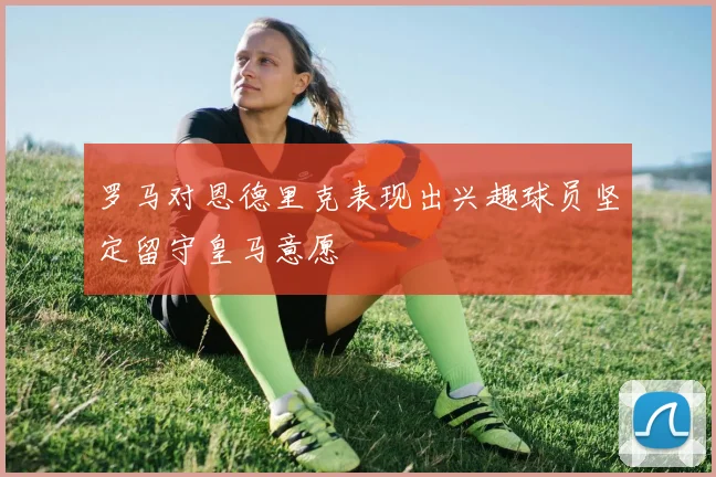 罗马对恩德里克表现出兴趣球员坚定留守皇马意愿