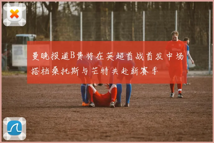 曼晚报道B费将在英超首战首发中场搭档桑托斯与芒特共赴新赛季