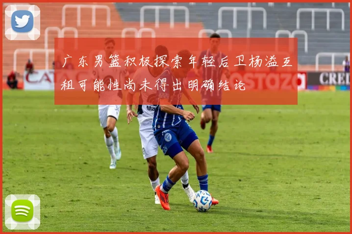 广东男篮积极探索年轻后卫杨溢互租可能性尚未得出明确结论