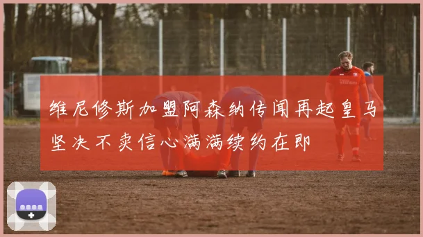 维尼修斯加盟阿森纳传闻再起皇马坚决不卖信心满满续约在即