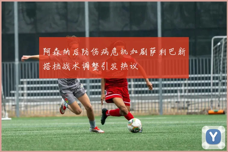 阿森纳后防伤病危机加剧萨利巴新搭档战术调整引发热议