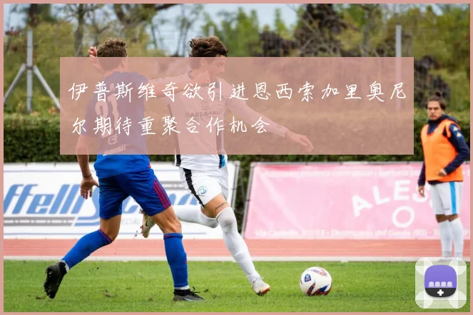 伊普斯维奇欲引进恩西索加里奥尼尔期待重聚合作机会