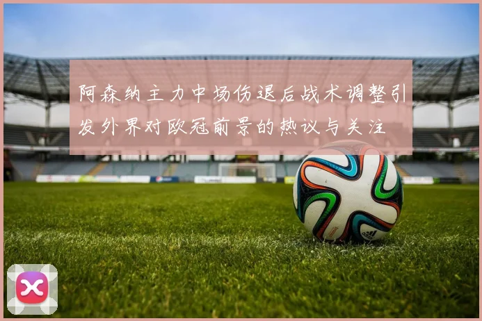 阿森纳主力中场伤退后战术调整引发外界对欧冠前景的热议与关注