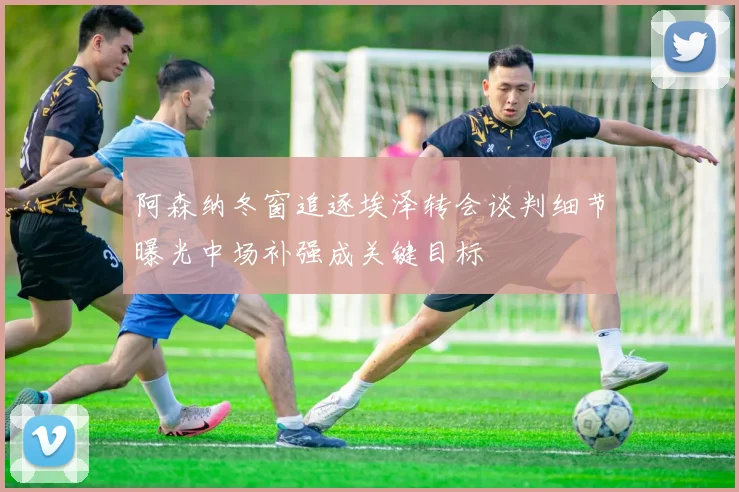 阿森纳冬窗追逐埃泽转会谈判细节曝光中场补强成关键目标