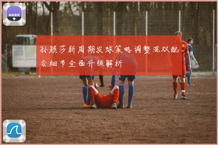 孙颖莎新周期发球策略调整混双配合细节全面升级解析